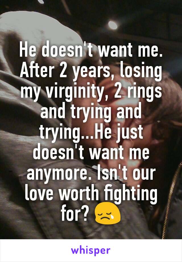 He doesn't want me.
After 2 years, losing my virginity, 2 rings and trying and trying...He just doesn't want me anymore. Isn't our love worth fighting for? 😢