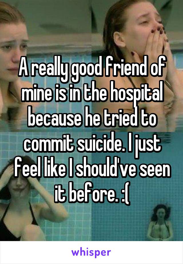 A really good friend of mine is in the hospital because he tried to commit suicide. I just feel like I should've seen it before. :(