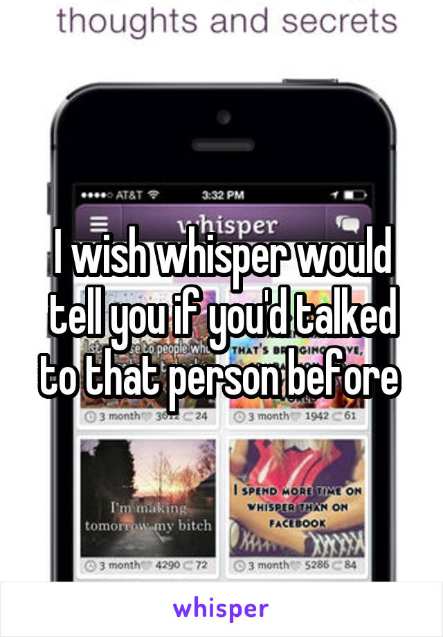 I wish whisper would tell you if you'd talked to that person before 