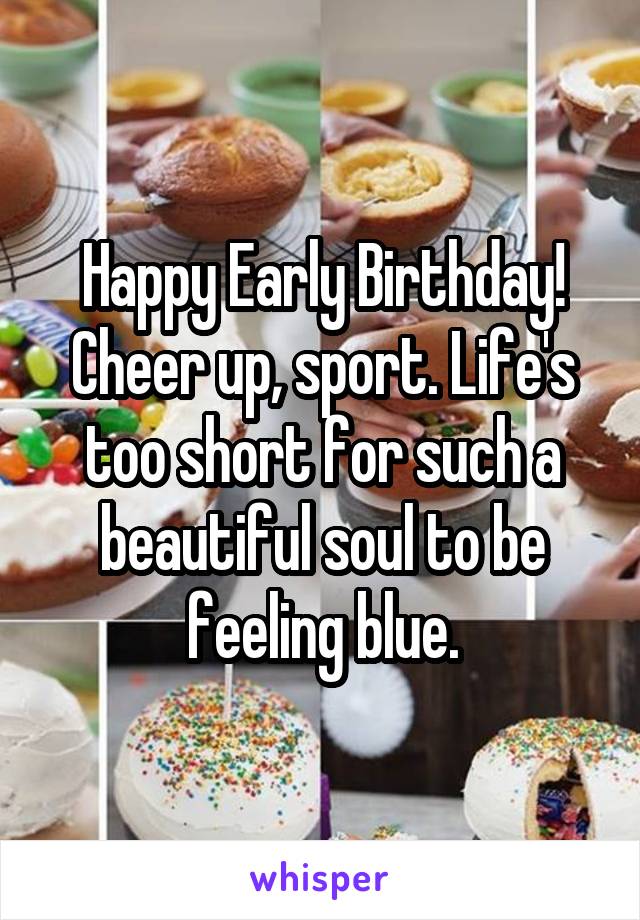 Happy Early Birthday! Cheer up, sport. Life's too short for such a beautiful soul to be feeling blue.