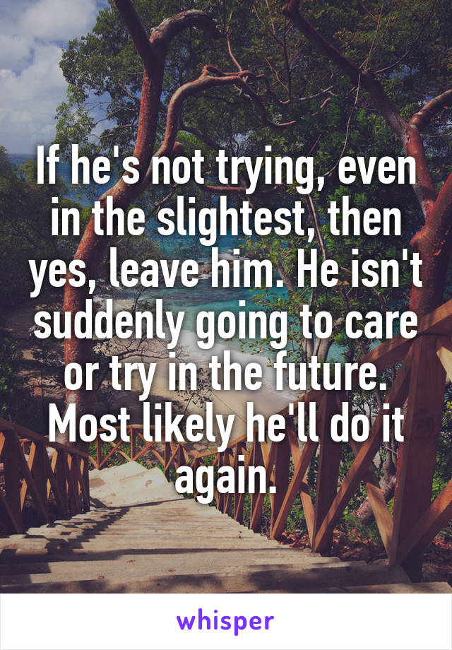 If he's not trying, even in the slightest, then yes, leave him. He isn't suddenly going to care or try in the future. Most likely he'll do it again.