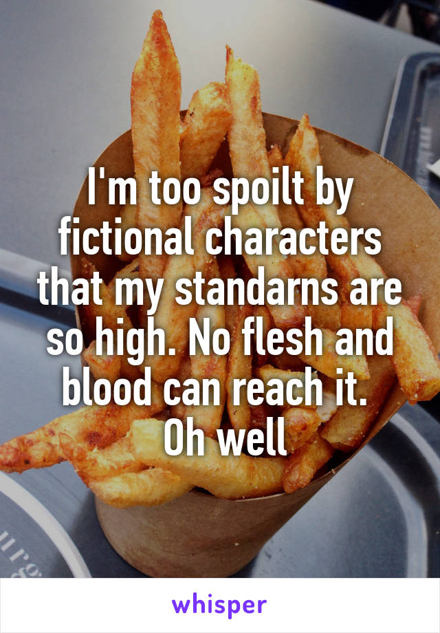 I'm too spoilt by fictional characters that my standarns are so high. No flesh and blood can reach it. 
 Oh well