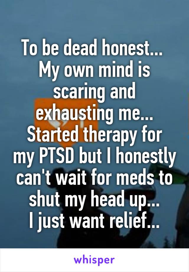 To be dead honest... 
My own mind is scaring and exhausting me...
Started therapy for my PTSD but I honestly can't wait for meds to shut my head up...
I just want relief...