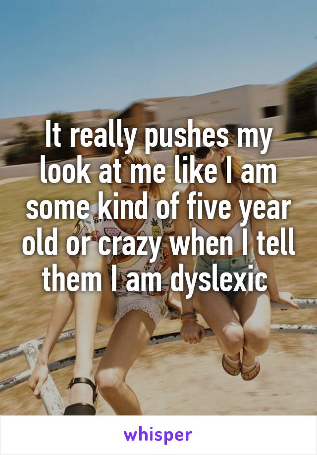 It really pushes my look at me like I am some kind of five year old or crazy when I tell them I am dyslexic 
