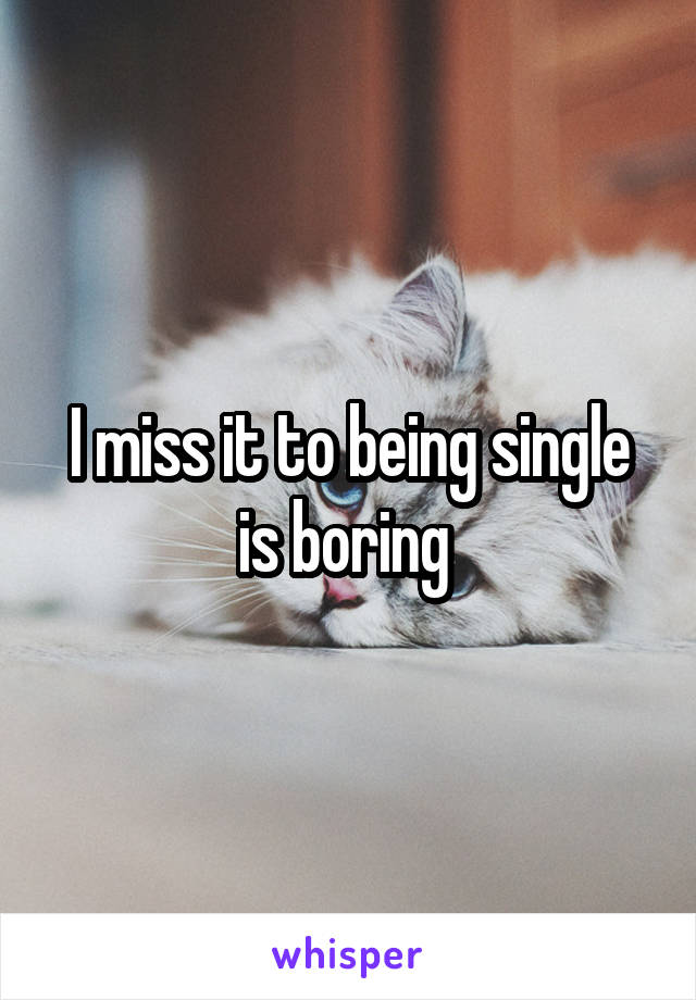 I miss it to being single is boring 