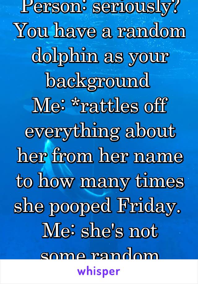 Person: seriously? You have a random dolphin as your background 
Me: *rattles off everything about her from her name to how many times she pooped Friday. 
Me: she's not some random dolphin to me. 