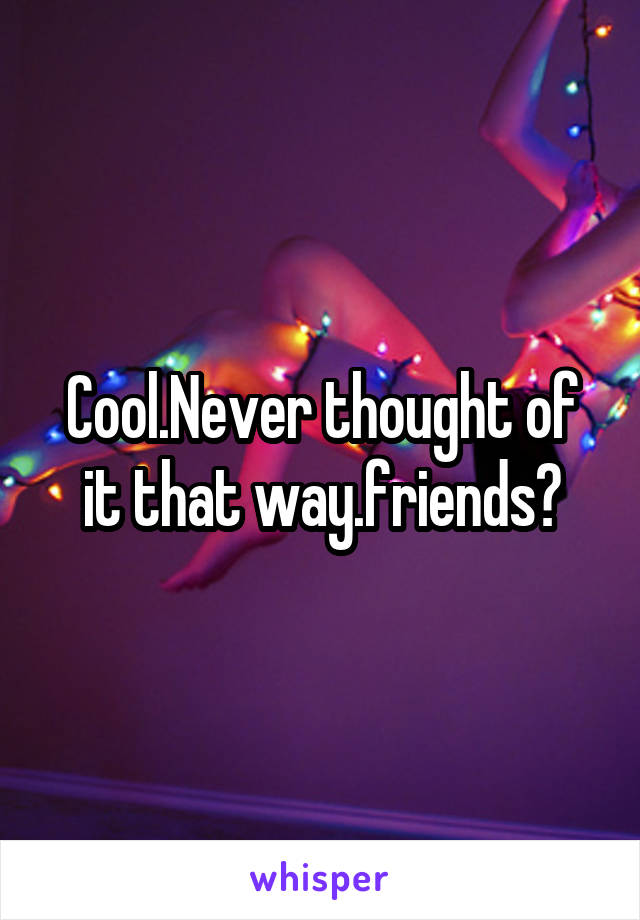 Cool.Never thought of it that way.friends?