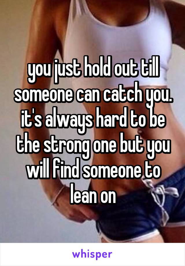 you just hold out till someone can catch you. it's always hard to be the strong one but you will find someone to lean on