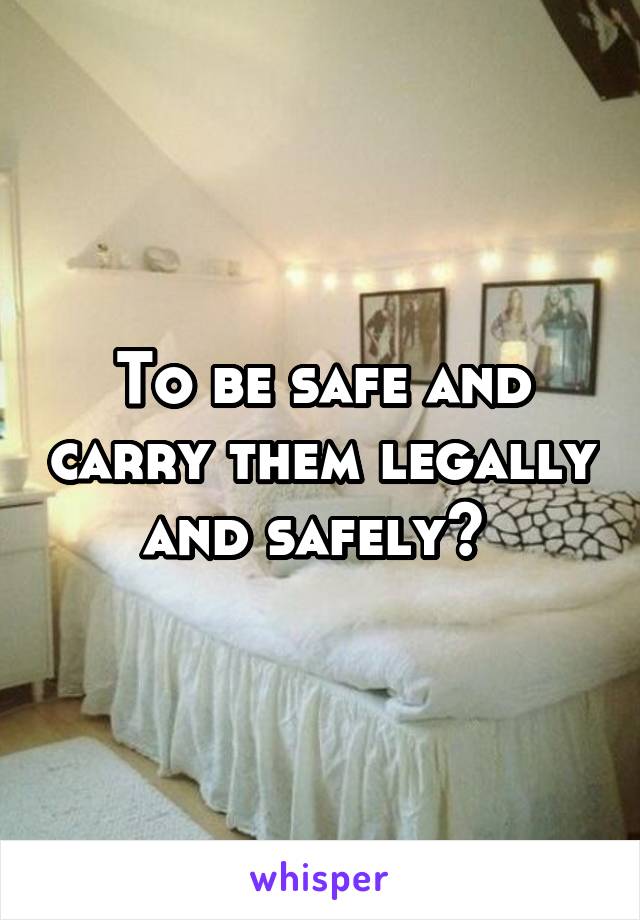 To be safe and carry them legally and safely? 