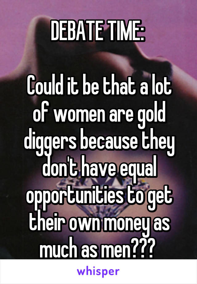 DEBATE TIME: 

Could it be that a lot of women are gold diggers because they don't have equal opportunities to get their own money as much as men??? 