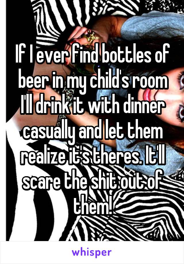 If I ever find bottles of beer in my child's room I'll drink it with dinner casually and let them realize it's theres. It'll scare the shit out of them!