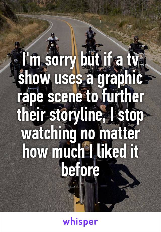 I'm sorry but if a tv show uses a graphic rape scene to further their storyline, I stop watching no matter how much I liked it before