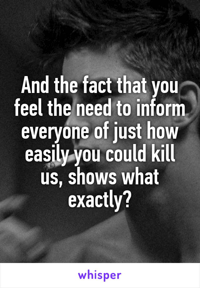 And the fact that you feel the need to inform everyone of just how easily you could kill us, shows what exactly?