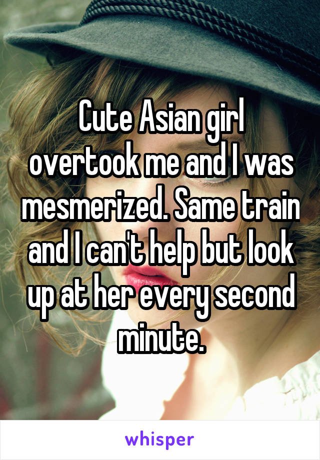 Cute Asian girl overtook me and I was mesmerized. Same train and I can't help but look up at her every second minute.