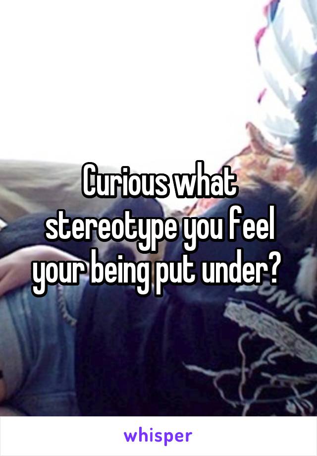 Curious what stereotype you feel your being put under? 