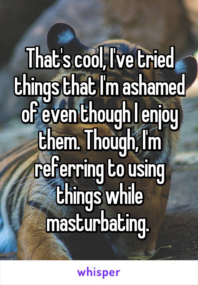 That's cool, I've tried things that I'm ashamed of even though I enjoy them. Though, I'm referring to using things while masturbating. 