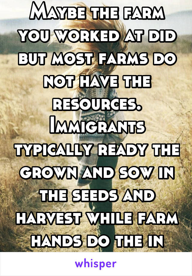 Maybe the farm you worked at did but most farms do not have the resources. Immigrants typically ready the grown and sow in the seeds and harvest while farm hands do the in between work. 