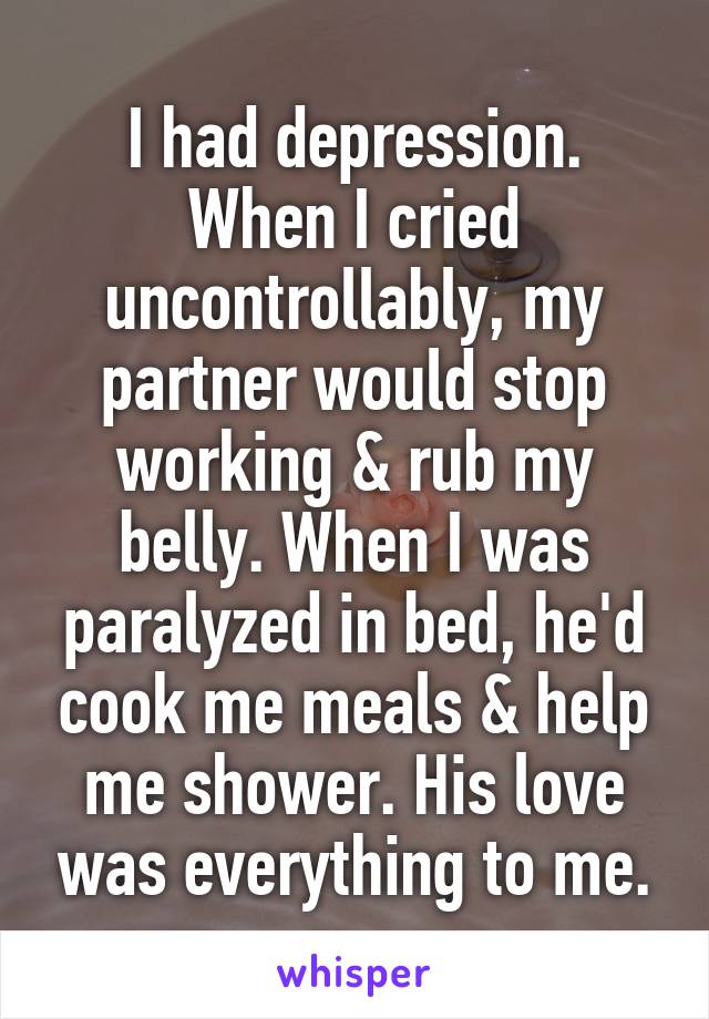 I had depression. When I cried uncontrollably, my partner would stop working & rub my belly. When I was paralyzed in bed, he'd cook me meals & help me shower. His love was everything to me.