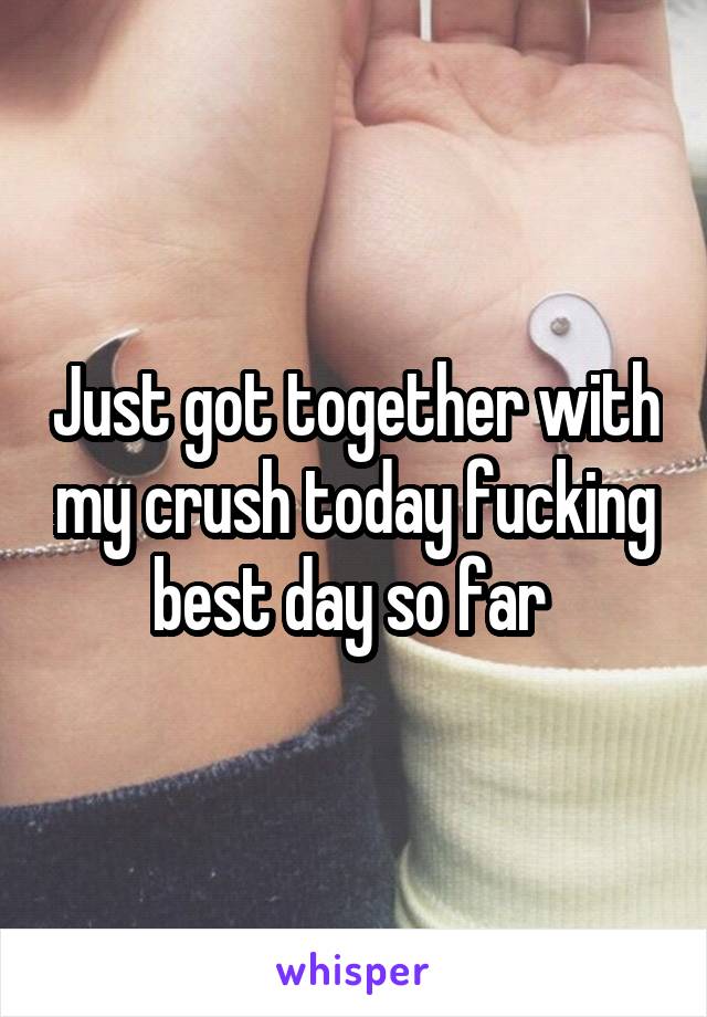 Just got together with my crush today fucking best day so far 