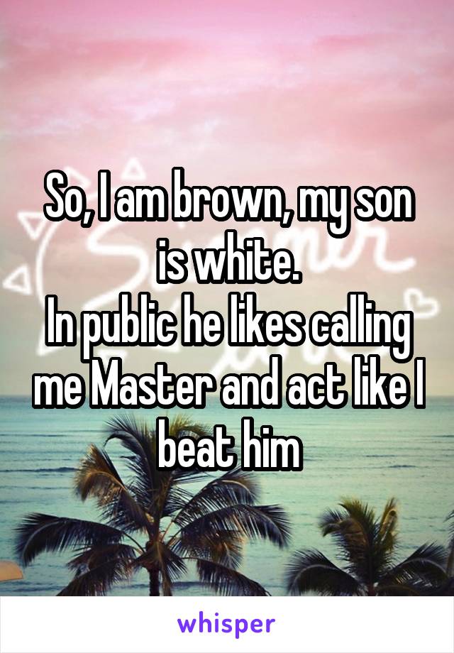 So, I am brown, my son is white.
In public he likes calling me Master and act like I beat him