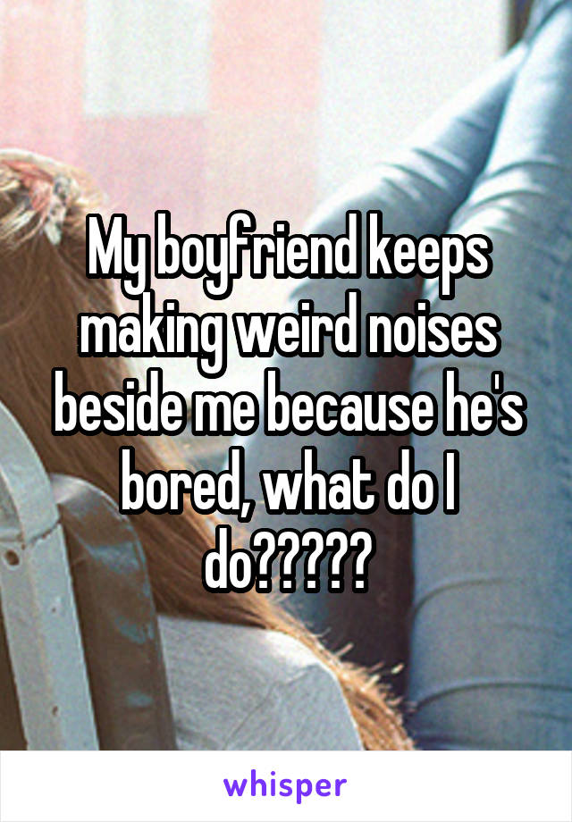 My boyfriend keeps making weird noises beside me because he's bored, what do I do?????