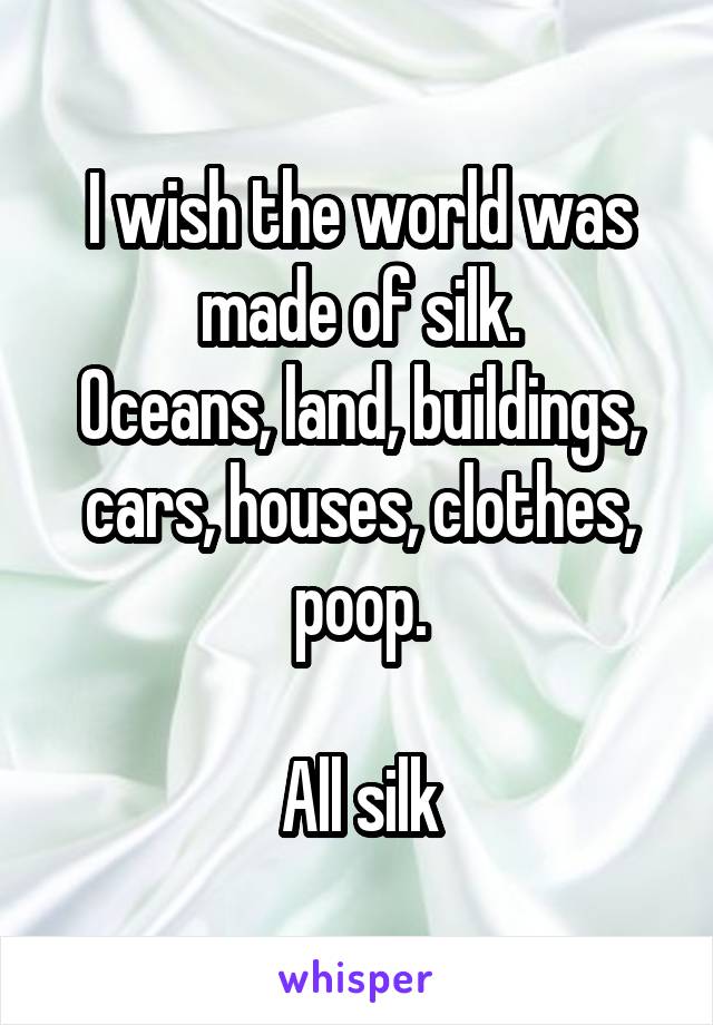 I wish the world was made of silk.
Oceans, land, buildings, cars, houses, clothes, poop.

All silk