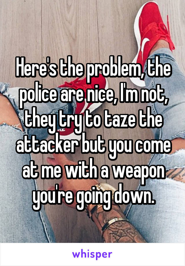 Here's the problem, the police are nice, I'm not, they try to taze the attacker but you come at me with a weapon you're going down.