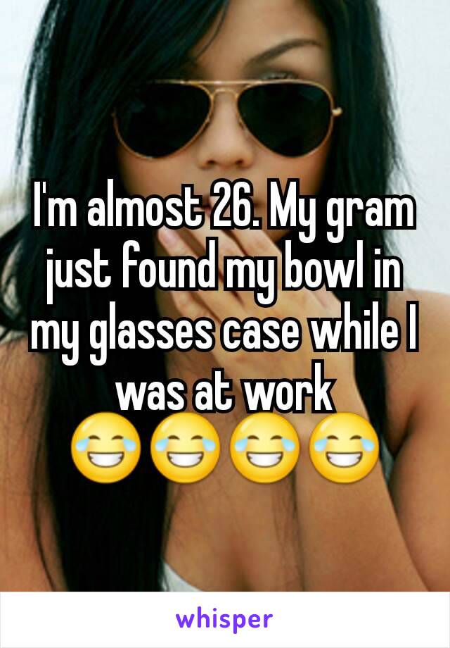 I'm almost 26. My gram just found my bowl in my glasses case while I was at work 😂😂😂😂