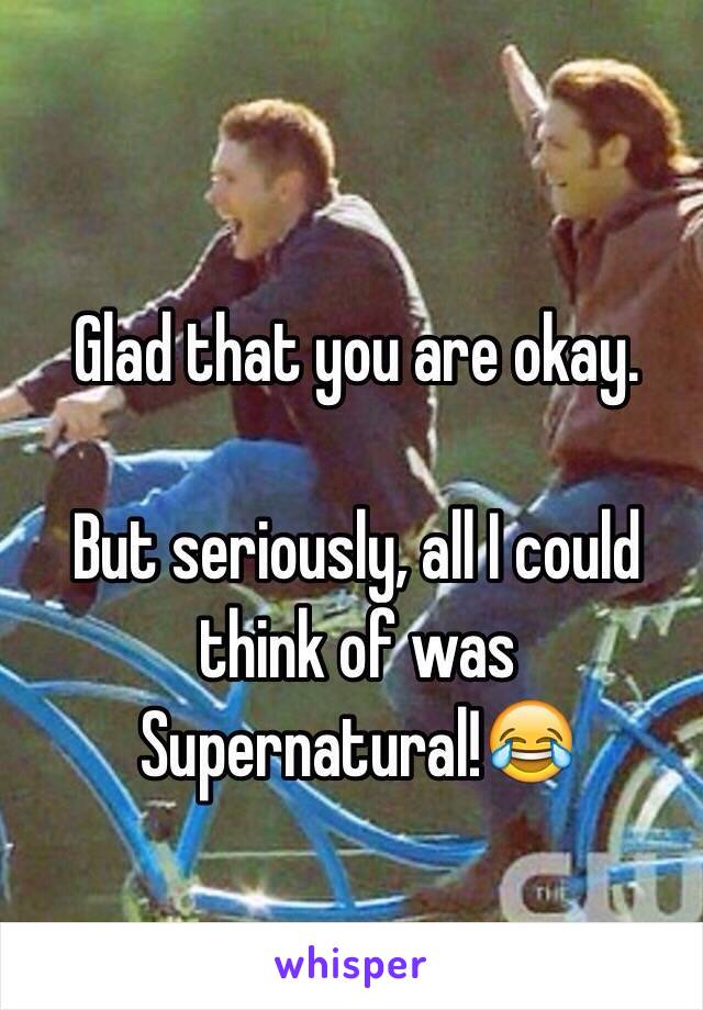 Glad that you are okay.

But seriously, all I could think of was Supernatural!😂