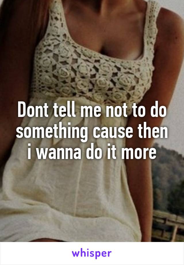 Dont tell me not to do something cause then i wanna do it more