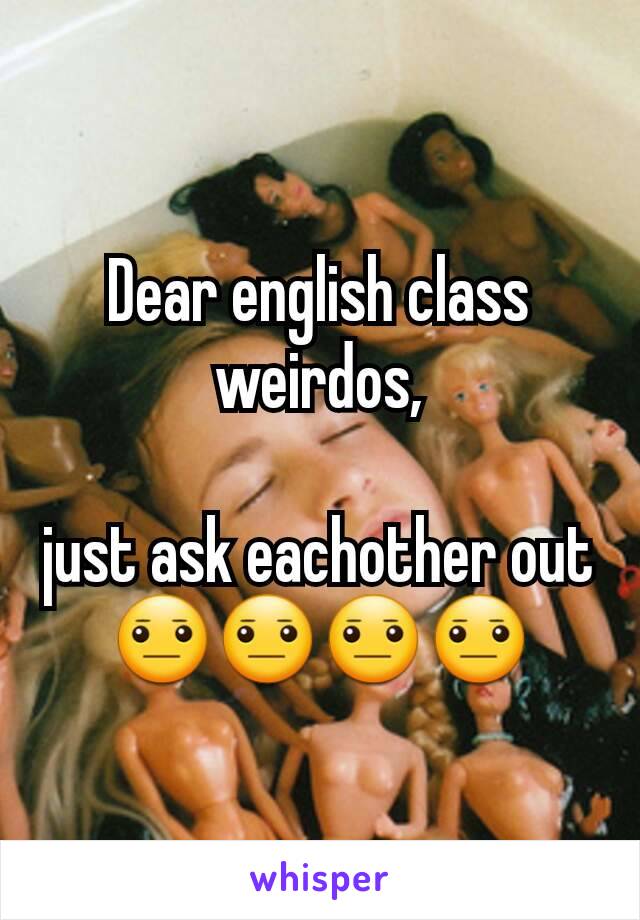 Dear english class weirdos,

just ask eachother out 😐😐😐😐