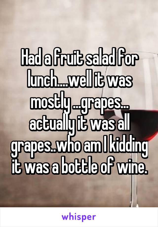 Had a fruit salad for lunch....well it was mostly ...grapes... actually it was all grapes..who am I kidding it was a bottle of wine.