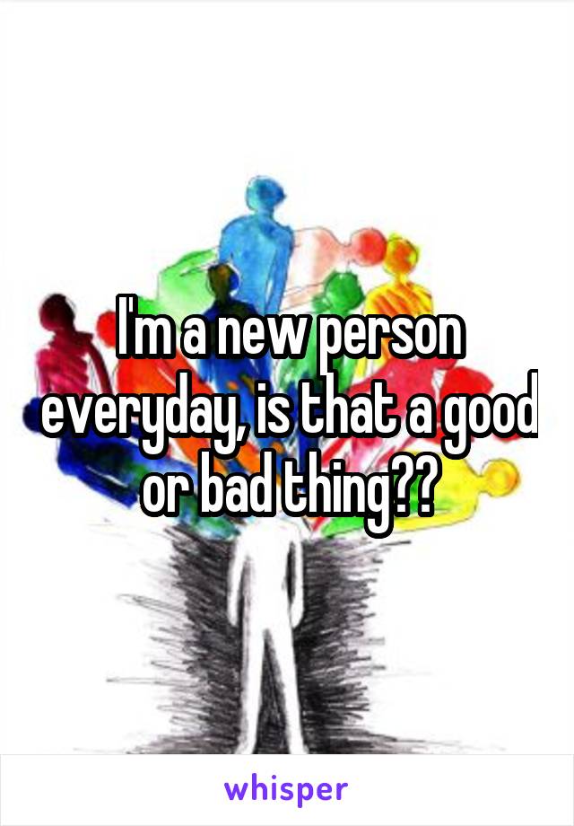 I'm a new person everyday, is that a good or bad thing??