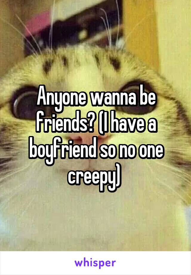 Anyone wanna be friends? (I have a boyfriend so no one creepy) 