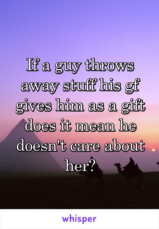 If a guy throws away stuff his gf gives him as a gift does it mean he doesn't care about her?