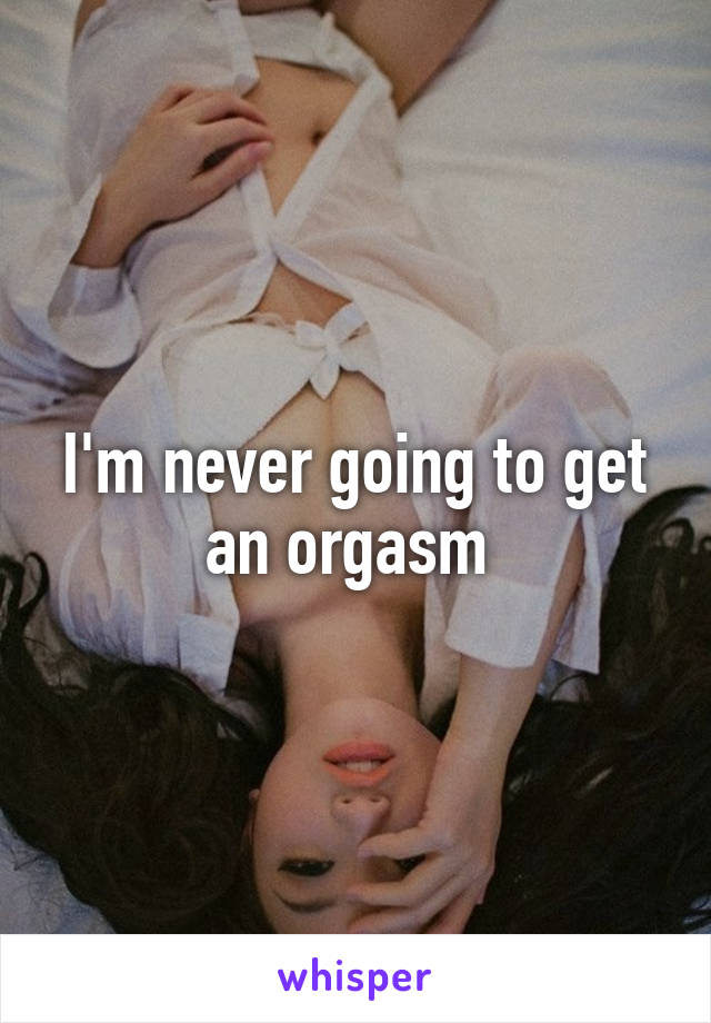 I'm never going to get an orgasm 