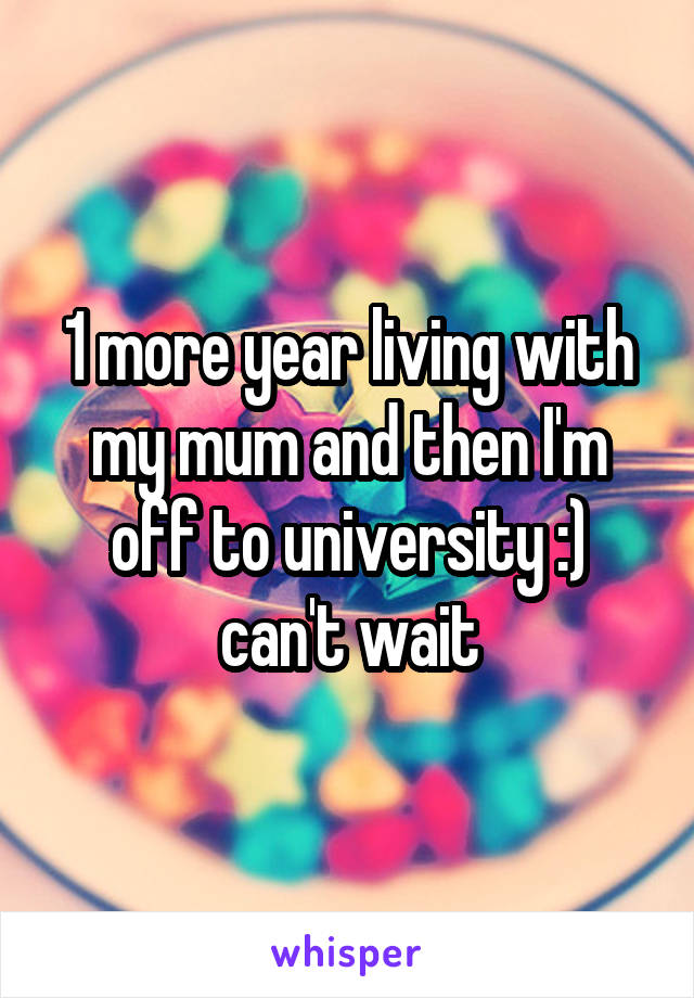 1 more year living with my mum and then I'm off to university :) can't wait