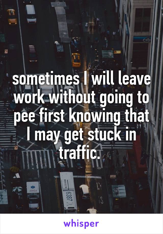 sometimes I will leave work without going to pee first knowing that I may get stuck in traffic. 