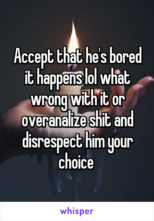 Accept that he's bored it happens lol what wrong with it or overanalize shit and disrespect him your choice 