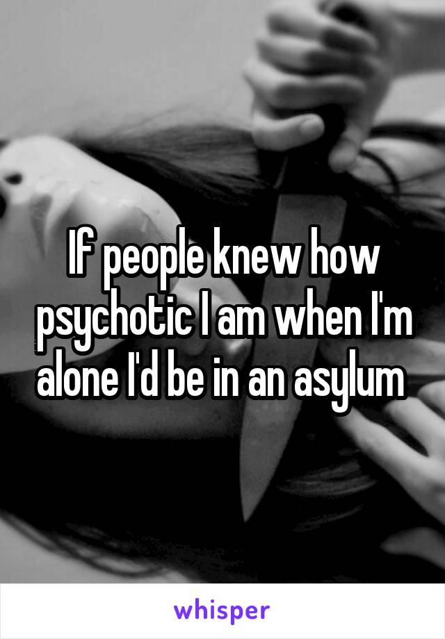 If people knew how psychotic I am when I'm alone I'd be in an asylum 