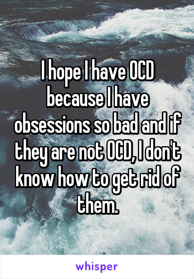 I hope I have OCD because I have obsessions so bad and if they are not OCD, I don't know how to get rid of them.