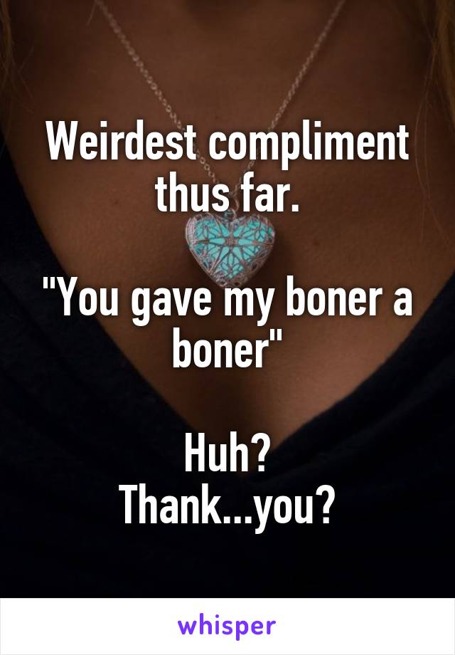 Weirdest compliment thus far.

"You gave my boner a boner"

Huh?
Thank...you?