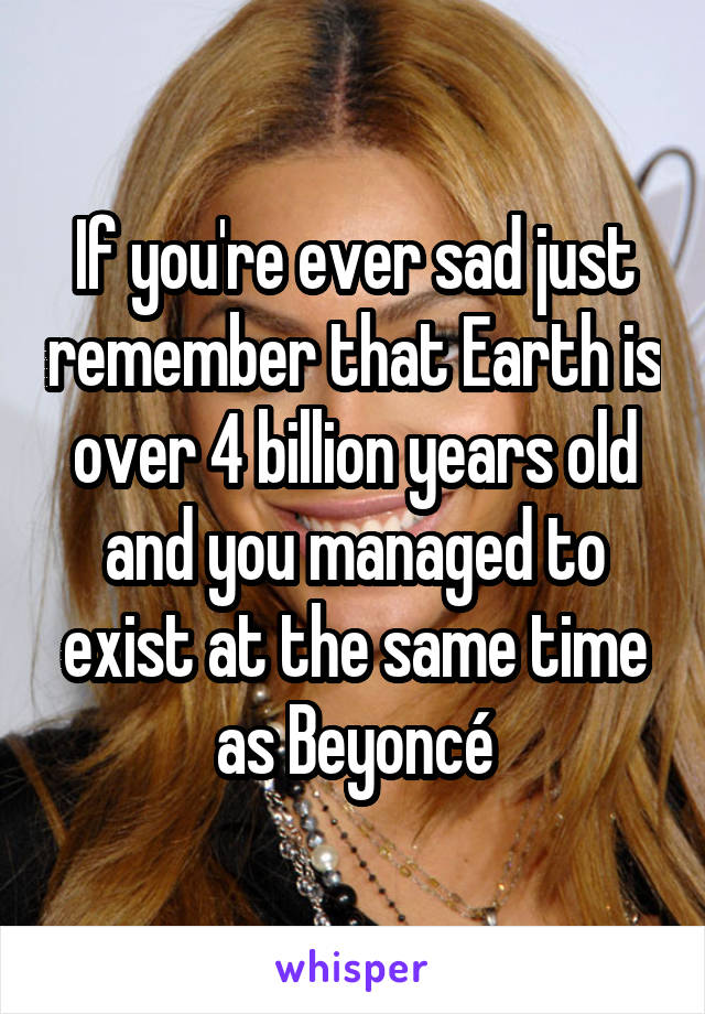 If you're ever sad just remember that Earth is over 4 billion years old and you managed to exist at the same time as Beyoncé