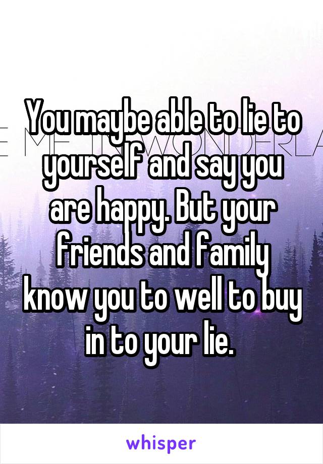 You maybe able to lie to yourself and say you are happy. But your friends and family know you to well to buy in to your lie. 