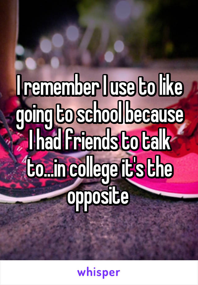 I remember I use to like going to school because I had friends to talk to...in college it's the opposite 