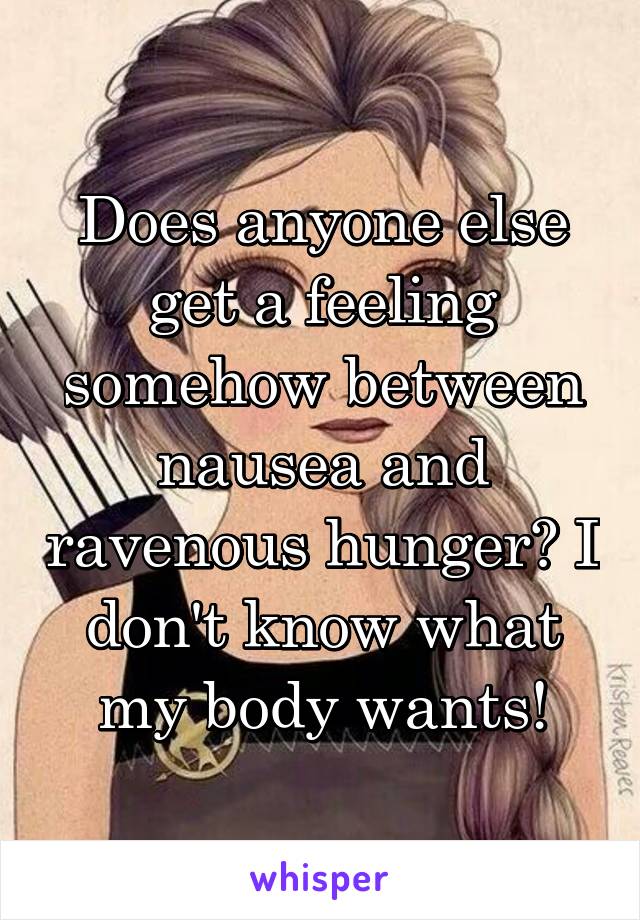 Does anyone else get a feeling somehow between nausea and ravenous hunger? I don't know what my body wants!