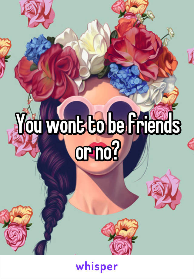 You wont to be friends or no?