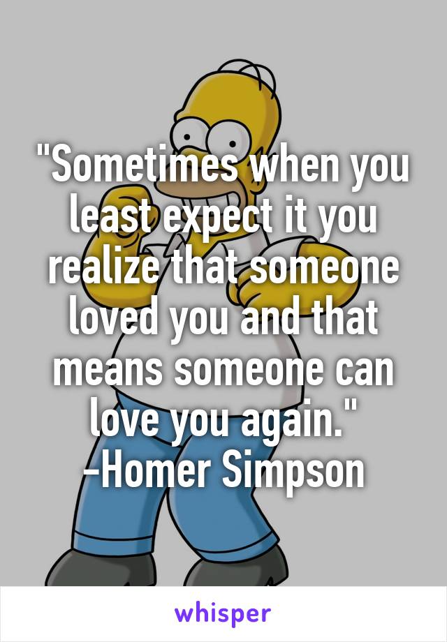 "Sometimes when you least expect it you realize that someone loved you and that means someone can love you again."
-Homer Simpson