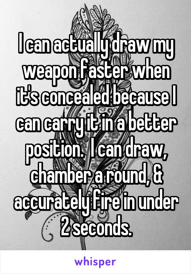 I can actually draw my weapon faster when it's concealed because I can carry it in a better position.  I can draw, chamber a round, & accurately fire in under 2 seconds.