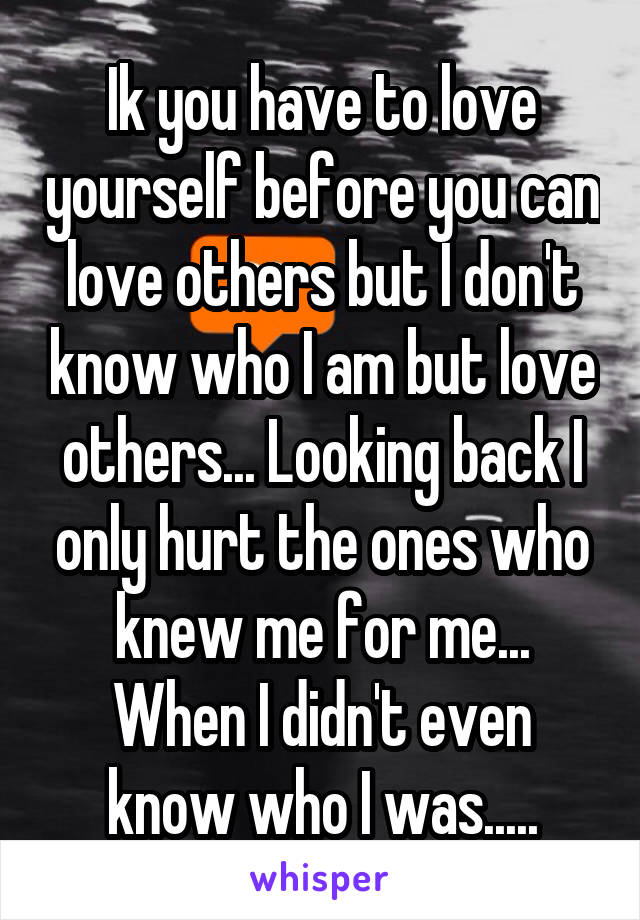 Ik you have to love yourself before you can love others but I don't know who I am but love others... Looking back I only hurt the ones who knew me for me... When I didn't even know who I was.....